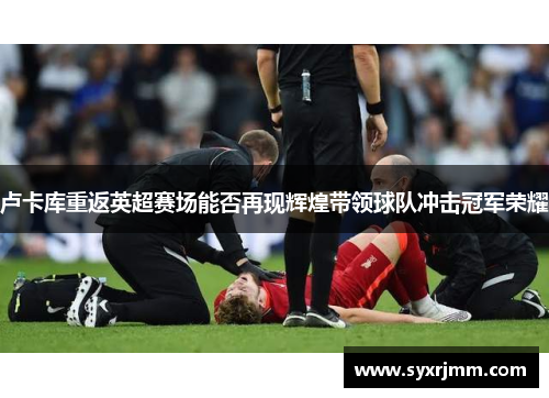 卢卡库重返英超赛场能否再现辉煌带领球队冲击冠军荣耀